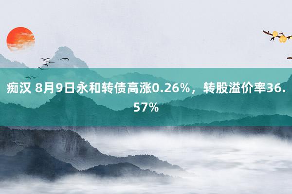 痴汉 8月9日永和转债高涨0.26%，转股溢价率36.57%