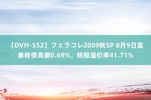 【DVH-552】フェラコレ2009秋SP 8月9日富春转债高潮0.69%，转股溢价率41.71%