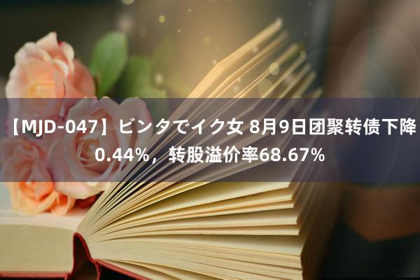 【MJD-047】ビンタでイク女 8月9日团聚转债下降0.44%，转股溢价率68.67%