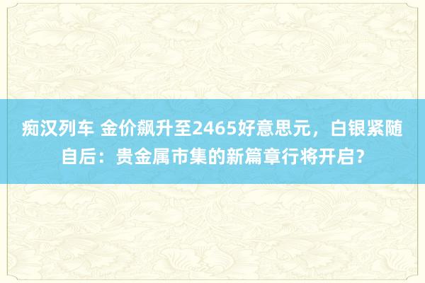 痴汉列车 金价飙升至2465好意思元，白银紧随自后：贵金属市集的新篇章行将开启？