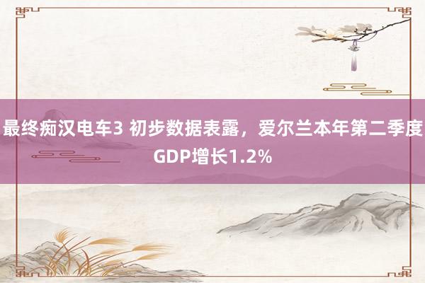 最终痴汉电车3 初步数据表露，爱尔兰本年第二季度GDP增长1.2%