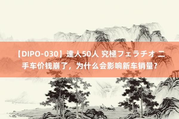 【DIPO-030】達人50人 究極フェラチオ 二手车价钱崩了，为什么会影响新车销量？