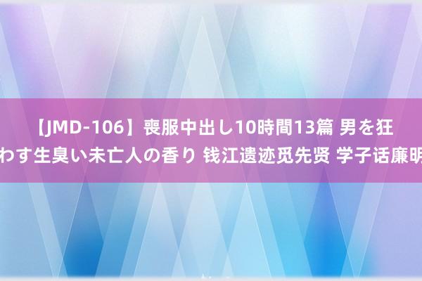 【JMD-106】喪服中出し10時間13篇 男を狂わす生臭い未亡人の香り 钱江遗迹觅先贤 学子话廉明