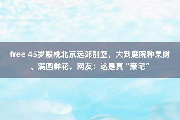 free 45岁殷桃北京远郊别墅，大到庭院种果树、满园鲜花，网友：这是真“豪宅”