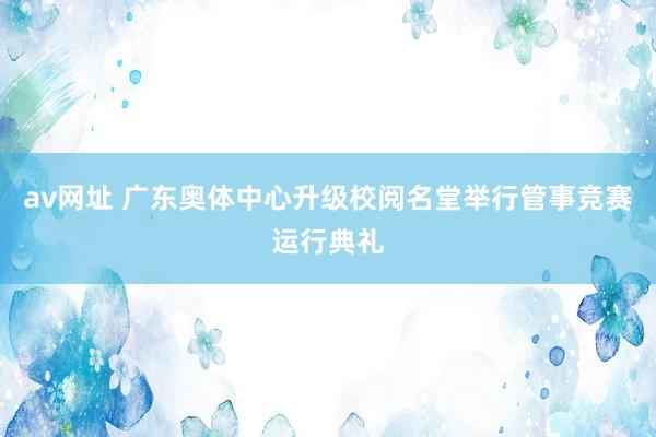 av网址 广东奥体中心升级校阅名堂举行管事竞赛运行典礼