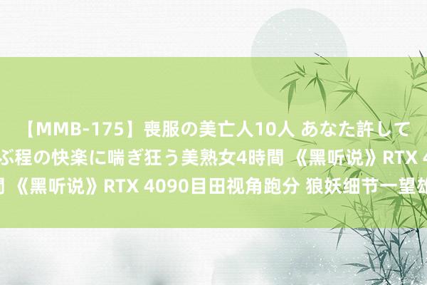 【MMB-175】喪服の美亡人10人 あなた許してください 意識がぶっとぶ程の快楽に喘ぎ狂う美熟女4時間 《黑听说》RTX 4090目田视角跑分 狼妖细节一望雄壮!