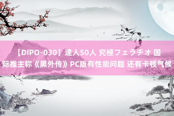 【DIPO-030】達人50人 究極フェラチオ 国际推主称《黑外传》PC版有性能问题 还有卡顿气候