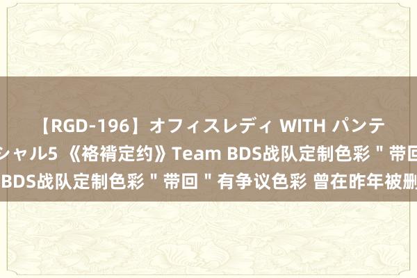 【RGD-196】オフィスレディ WITH パンティーストッキング スペシャル5 《袼褙定约》Team BDS战队定制色彩＂带回＂有争议色彩 曾在昨年被删除