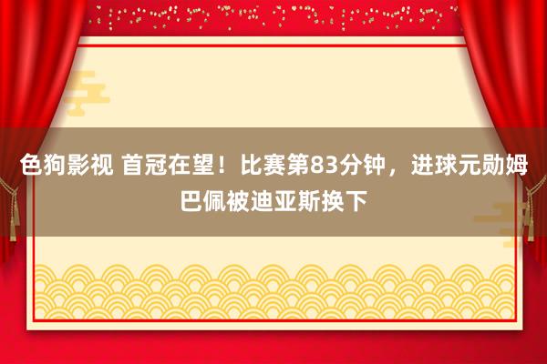 色狗影视 首冠在望！比赛第83分钟，进球元勋姆巴佩被迪亚斯换下