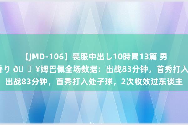 【JMD-106】喪服中出し10時間13篇 男を狂わす生臭い未亡人の香り ?姆巴佩全场数据：出战83分钟，首秀打入处子球，2次收效过东谈主