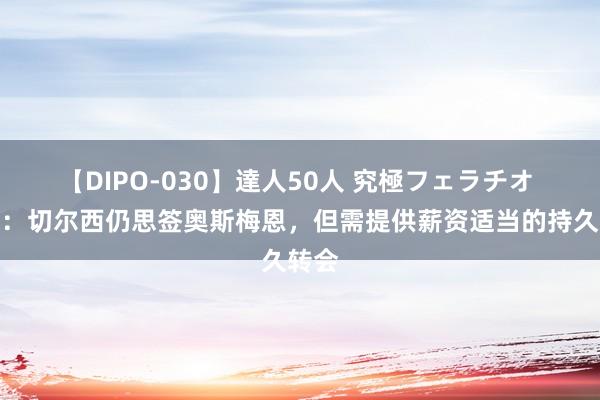 【DIPO-030】達人50人 究極フェラチオ 迪马：切尔西仍思签奥斯梅恩，但需提供薪资适当的持久转会