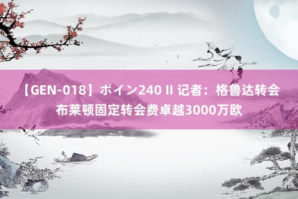 【GEN-018】ボイン240 II 记者：格鲁达转会布莱顿固定转会费卓越3000万欧