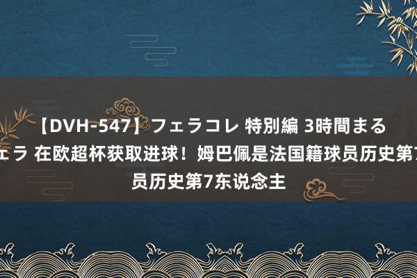 【DVH-547】フェラコレ 特別編 3時間まるごとWフェラ 在欧超杯获取进球！姆巴佩是法国籍球员历史第7东说念主