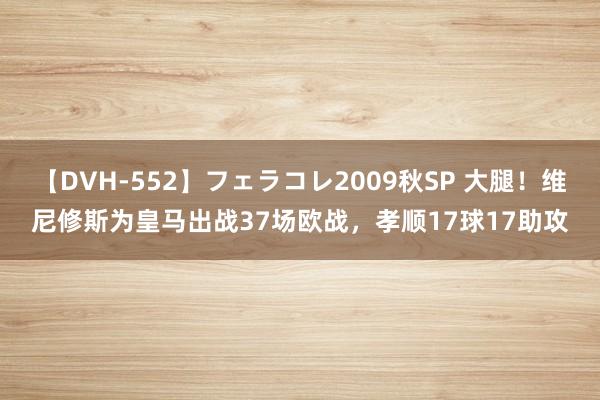 【DVH-552】フェラコレ2009秋SP 大腿！维尼修斯为皇马出战37场欧战，孝顺17球17助攻