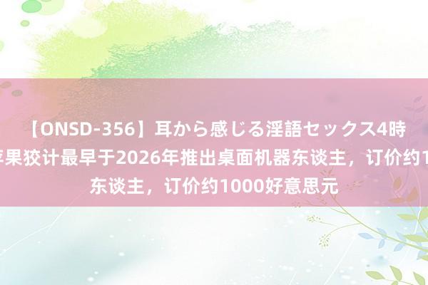 【ONSD-356】耳から感じる淫語セックス4時間 古尔曼：苹果狡计最早于2026年推出桌面机器东谈主，订价约1000好意思元