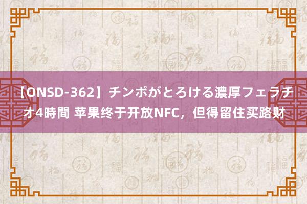 【ONSD-362】チンポがとろける濃厚フェラチオ4時間 苹果终于开放NFC，但得留住买路财