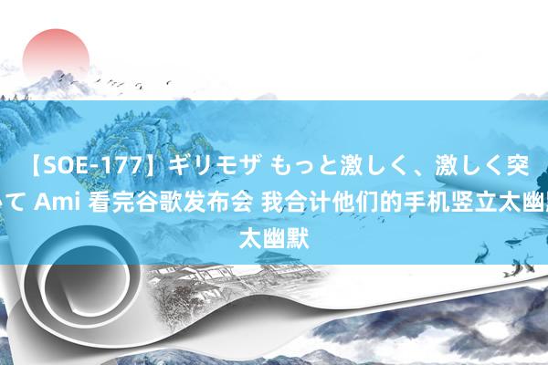 【SOE-177】ギリモザ もっと激しく、激しく突いて Ami 看完谷歌发布会 我合计他们的手机竖立太幽默