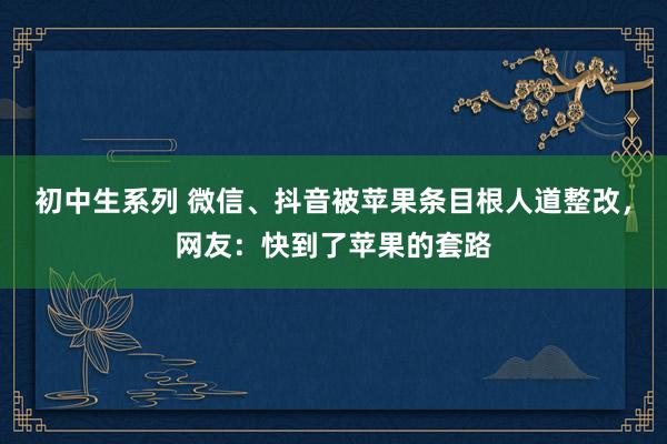 初中生系列 微信、抖音被苹果条目根人道整改，网友：快到了苹果的套路