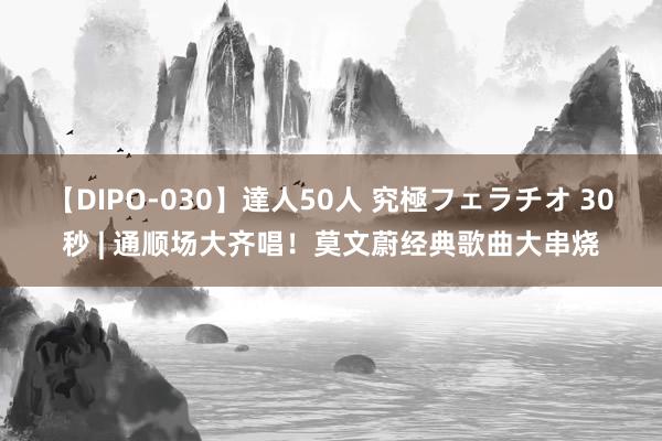 【DIPO-030】達人50人 究極フェラチオ 30秒 | 通顺场大齐唱！莫文蔚经典歌曲大串烧