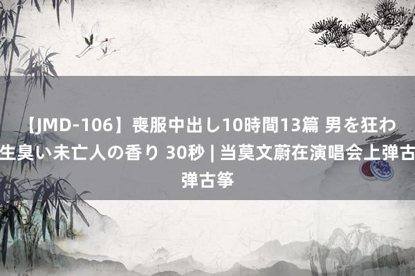 【JMD-106】喪服中出し10時間13篇 男を狂わす生臭い未亡人の香り 30秒 | 当莫文蔚在演唱会上弹古筝