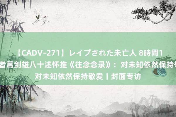 【CADV-271】レイプされた未亡人 8時間100連発！！ 学者葛剑雄八十述怀推《往念念录》：对未知依然保持敬爱丨封面专访