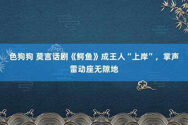 色狗狗 莫言话剧《鳄鱼》成王人“上岸”，掌声雷动座无隙地