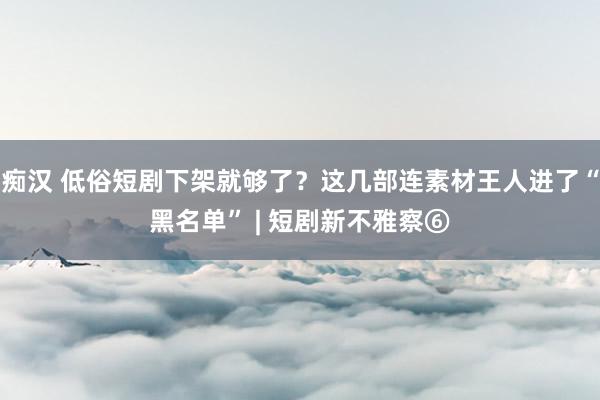 痴汉 低俗短剧下架就够了？这几部连素材王人进了“黑名单” | 短剧新不雅察⑥