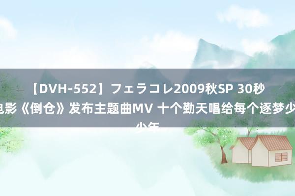 【DVH-552】フェラコレ2009秋SP 30秒 | 电影《倒仓》发布主题曲MV 十个勤天唱给每个逐梦少年