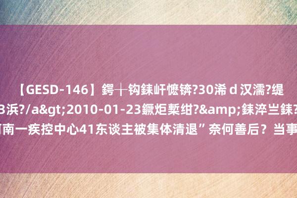 【GESD-146】鍔╁钩銇屽懡锛?30浠ｄ汉濡?缇庤倝銈傝笂銈?3浜?/a>2010-01-23鐝炬槧绀?&銇淬亗銇?/td>115鍒嗛挓 “河南一疾控中心41东谈主被集体清退”奈何善后？当事东谈主：当地一直“冷处罚”，普通去单元地方的办公室已上锁