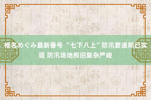 椎名めぐみ最新番号 “七下八上”防汛要道期已实现 防汛场地照旧复杂严峻