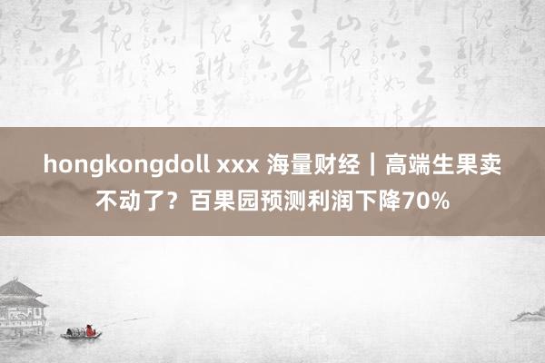 hongkongdoll xxx 海量财经｜高端生果卖不动了？百果园预测利润下降70%