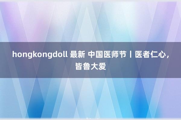 hongkongdoll 最新 中国医师节丨医者仁心，皆鲁大爱