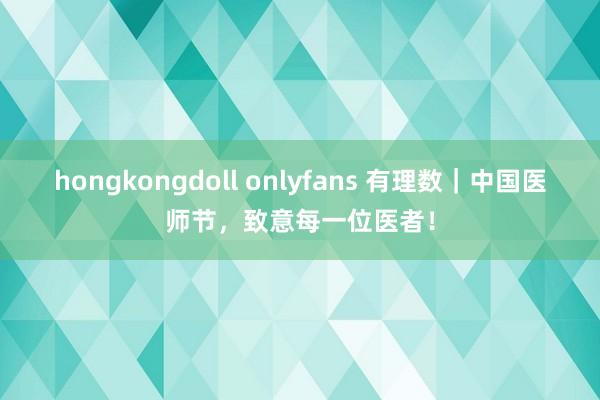 hongkongdoll onlyfans 有理数｜中国医师节，致意每一位医者！