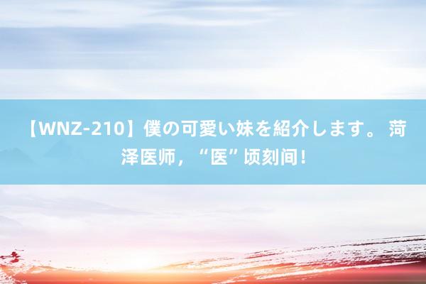 【WNZ-210】僕の可愛い妹を紹介します。 菏泽医师，“医”顷刻间！