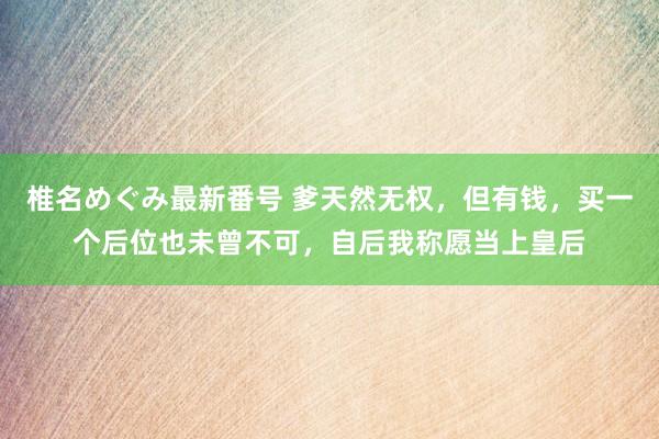 椎名めぐみ最新番号 爹天然无权，但有钱，买一个后位也未曾不可，自后我称愿当上皇后