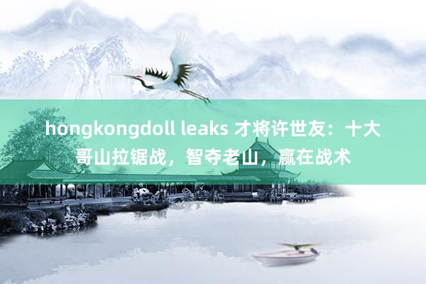 hongkongdoll leaks 才将许世友：十大哥山拉锯战，智夺老山，赢在战术