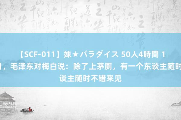 【SCF-011】妹★パラダイス 50人4時間 1956年7月，毛泽东对梅白说：除了上茅厕，有一个东谈主随时不错来见