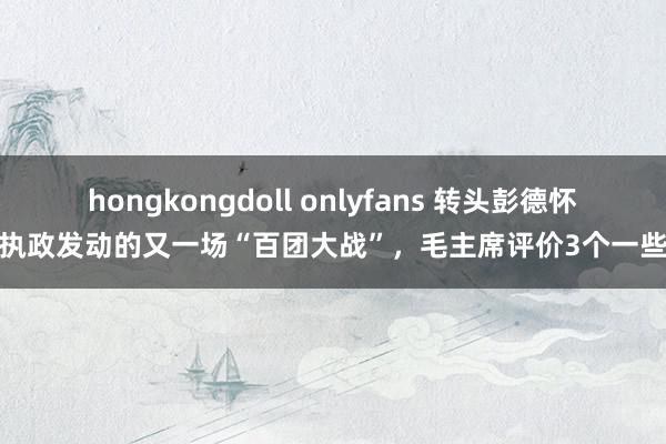 hongkongdoll onlyfans 转头彭德怀执政发动的又一场“百团大战”，毛主席评价3个一些