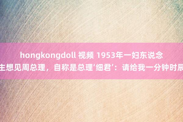 hongkongdoll 视频 1953年一妇东说念主想见周总理，自称是总理‘细君’：请给我一分钟时辰