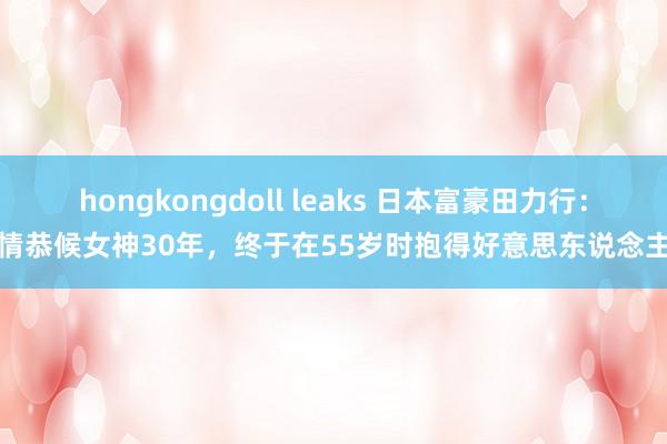 hongkongdoll leaks 日本富豪田力行：痴情恭候女神30年，终于在55岁时抱得好意思东说念主归