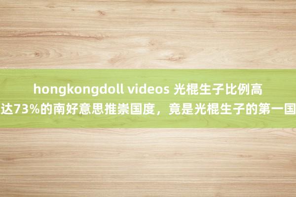 hongkongdoll videos 光棍生子比例高达73%的南好意思推崇国度，竟是光棍生子的第一国