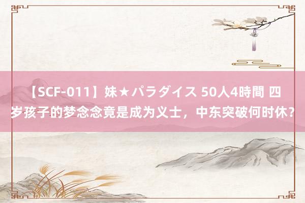 【SCF-011】妹★パラダイス 50人4時間 四岁孩子的梦念念竟是成为义士，中东突破何时休？