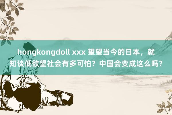 hongkongdoll xxx 望望当今的日本，就知谈低欲望社会有多可怕？中国会变成这么吗？