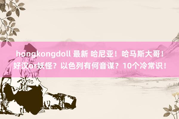 hongkongdoll 最新 哈尼亚！哈马斯大哥！好汉or妖怪？以色列有何音谋？10个冷常识！