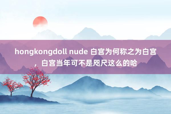 hongkongdoll nude 白宫为何称之为白宫，白宫当年可不是咫尺这么的哈