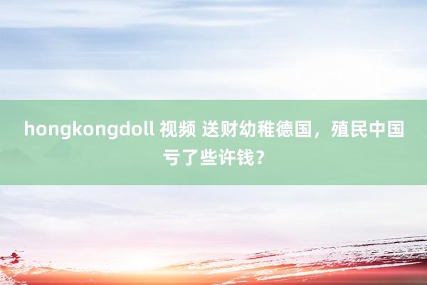 hongkongdoll 视频 送财幼稚德国，殖民中国亏了些许钱？