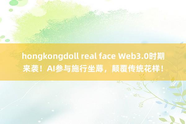 hongkongdoll real face Web3.0时期来袭！AI参与施行坐蓐，颠覆传统花样！