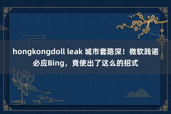 hongkongdoll leak 城市套路深！微软践诺必应Bing，竟使出了这么的招式