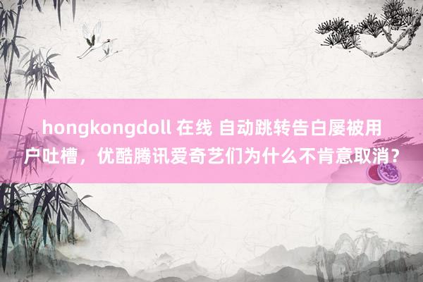 hongkongdoll 在线 自动跳转告白屡被用户吐槽，优酷腾讯爱奇艺们为什么不肯意取消？