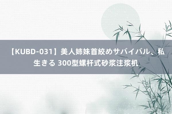 【KUBD-031】美人姉妹首絞めサバイバル、私生きる 300型螺杆式砂浆注浆机